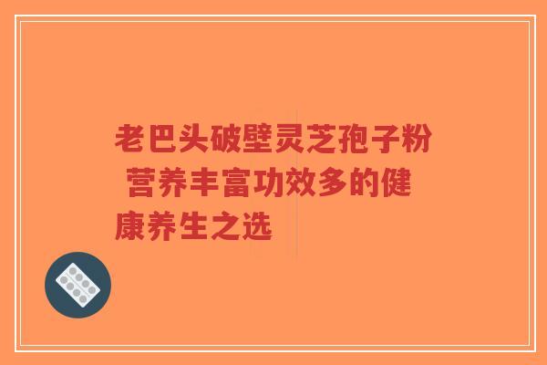 老巴头破壁灵芝孢子粉 营养丰富功效多的健康养生之选-第1张图片-超越 老巴头破壁灵芝孢子粉 营养丰富功效多的健康养生之选-第1张图片-超越