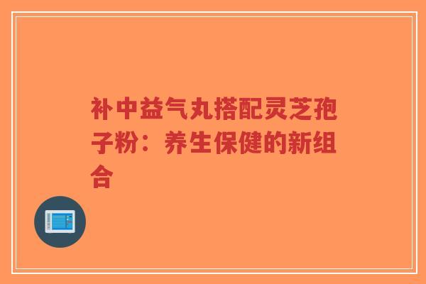 补中益气丸搭配灵芝孢子粉：养生保健的新组合-第1张图片-超越