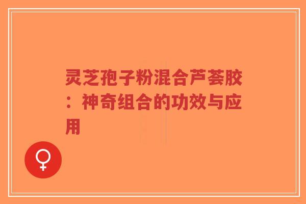 灵芝孢子粉混合芦荟胶：神奇组合的功效与应用-第1张图片-超越