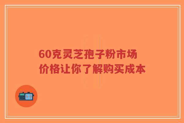 60克灵芝孢子粉市场价格让你了解购买成本-第1张图片-超越 60克灵芝孢子粉市场价格让你了解购买成本-第1张图片-超越