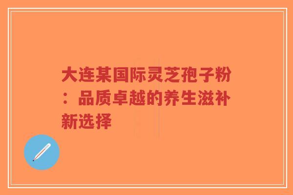 大连某国际灵芝孢子粉:品质卓越的养生滋补新选择-第1张图片-超越 大连某国际灵芝孢子粉:品质卓越的养生滋补新选择-第1张图片-超越