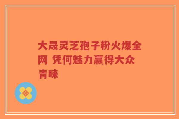 大晟灵芝孢子粉火爆全网 凭何魅力赢得大众青睐-第1张图片-超越 大晟灵芝孢子粉火爆全网 凭何魅力赢得大众青睐-第1张图片-超越