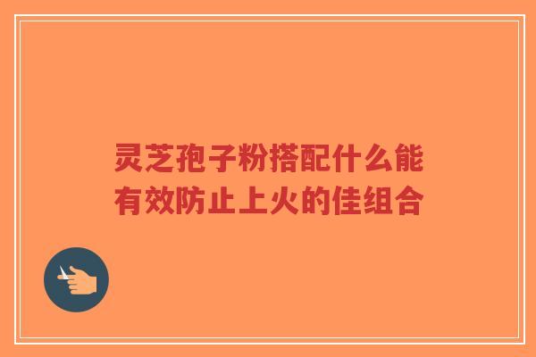 灵芝孢子粉搭配什么能有效防止上火的佳组合-第1张图片-超越 灵芝孢子粉搭配什么能有效防止上火的佳组合-第1张图片-超越