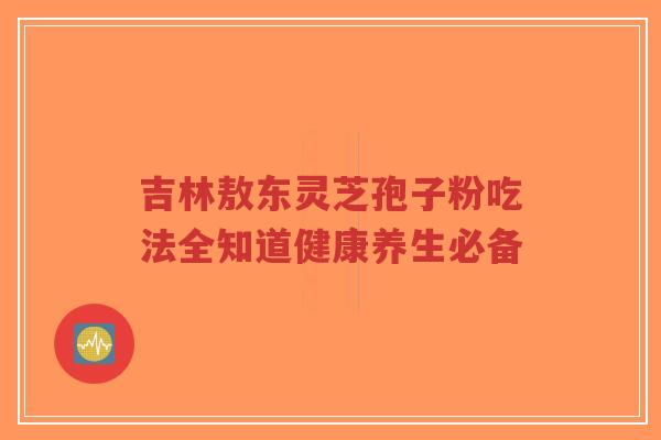 吉林敖东灵芝孢子粉吃法全知道健康养生必备-第1张图片-超越 吉林敖东灵芝孢子粉吃法全知道健康养生必备-第1张图片-超越