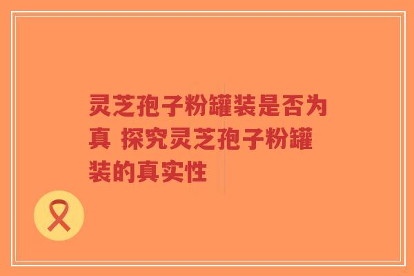 灵芝孢子粉罐装是否为真 探究灵芝孢子粉罐装的真实性-第1张图片-超越