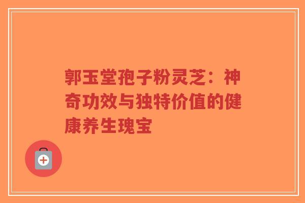 郭玉堂孢子粉灵芝：神奇功效与独特价值的健康养生瑰宝-第1张图片-超越
