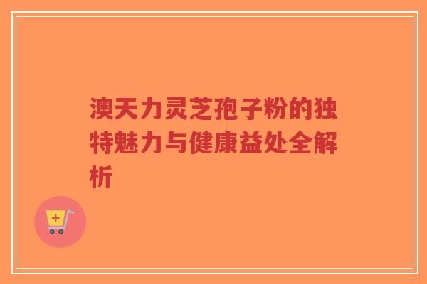 澳天力灵芝孢子粉的独特魅力与健康益处全解析-第1张图片-超越 澳天力灵芝孢子粉的独特魅力与健康益处全解析-第1张图片-超越