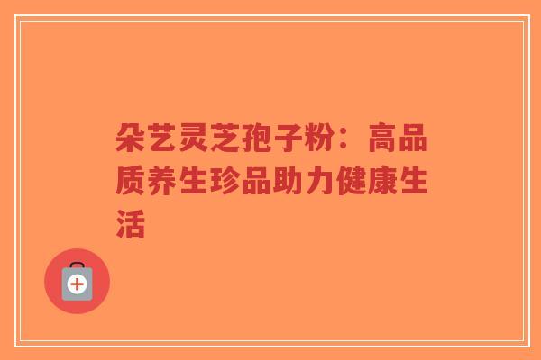 朵艺灵芝孢子粉:高品质养生珍品助力健康生活-第1张图片-超越 朵艺灵芝孢子粉:高品质养生珍品助力健康生活-第1张图片-超越