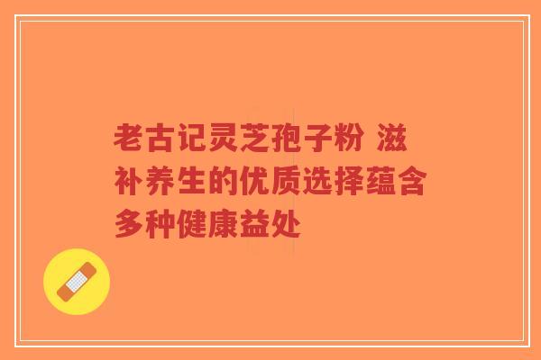老古记灵芝孢子粉 滋补养生的优质选择蕴含多种健康益处-第1张图片-超越 老古记灵芝孢子粉 滋补养生的优质选择蕴含多种健康益处-第1张图片-超越