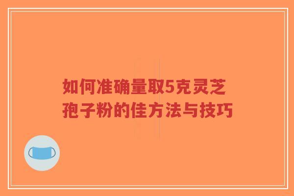 如何准确量取5克灵芝孢子粉的佳方法与技巧-第1张图片-超越 如何准确量取5克灵芝孢子粉的佳方法与技巧-第1张图片-超越