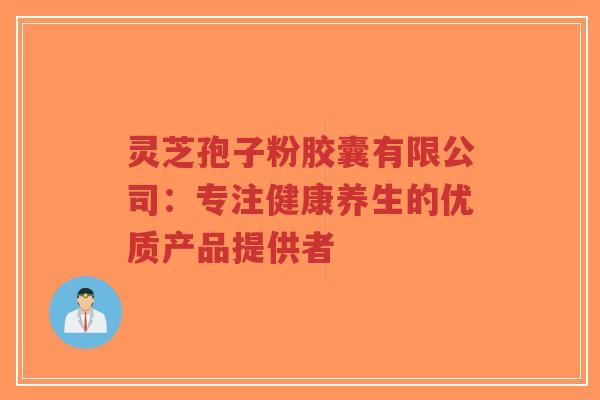 灵芝孢子粉胶囊有限公司：专注健康养生的优质产品提供者-第1张图片-超越