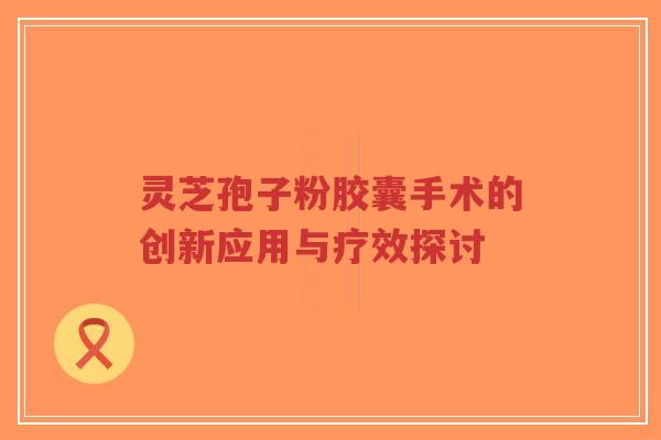 灵芝孢子粉胶囊手术的创新应用与疗效探讨-第1张图片-超越