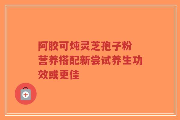 阿胶可炖灵芝孢子粉 营养搭配新尝试养生功效或更佳-第1张图片-超越
