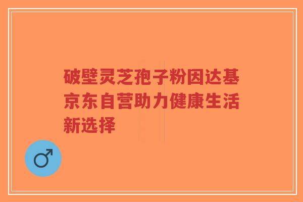 破壁灵芝孢子粉因达基京东自营助力健康生活新选择-第1张图片-超越 破壁灵芝孢子粉因达基京东自营助力健康生活新选择-第1张图片-超越