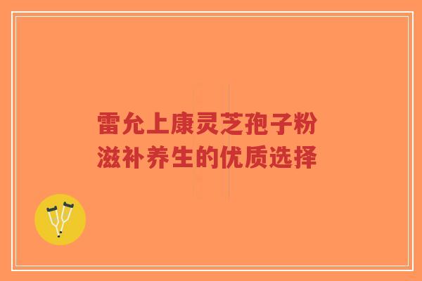 雷允上康灵芝孢子粉 滋补养生的优质选择-第1张图片-超越 雷允上康灵芝孢子粉 滋补养生的优质选择-第1张图片-超越