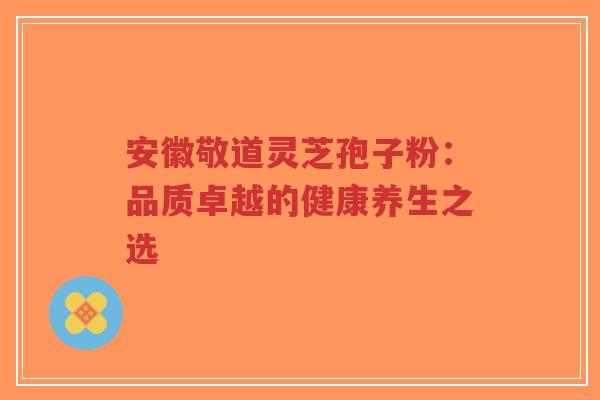 安徽敬道灵芝孢子粉:品质卓越的健康养生之选-第1张图片-超越 安徽敬道灵芝孢子粉:品质卓越的健康养生之选-第1张图片-超越