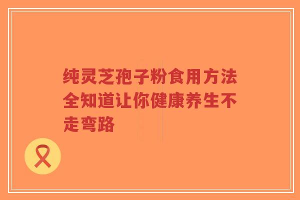 纯灵芝孢子粉食用方法全知道让你健康养生不走弯路-第1张图片-超越 纯灵芝孢子粉食用方法全知道让你健康养生不走弯路-第1张图片-超越