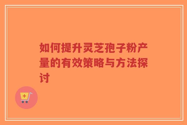 如何提升灵芝孢子粉产量的有效策略与方法探讨-第1张图片-超越