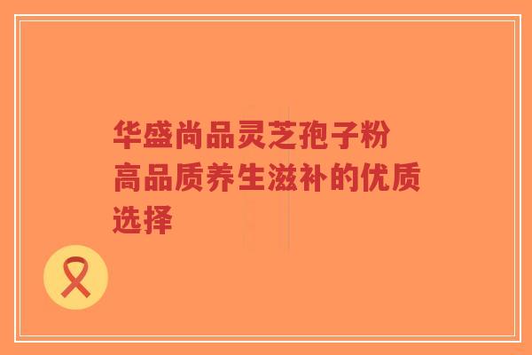 华盛尚品灵芝孢子粉 高品质养生滋补的优质选择-第1张图片-超越 华盛尚品灵芝孢子粉 高品质养生滋补的优质选择-第1张图片-超越