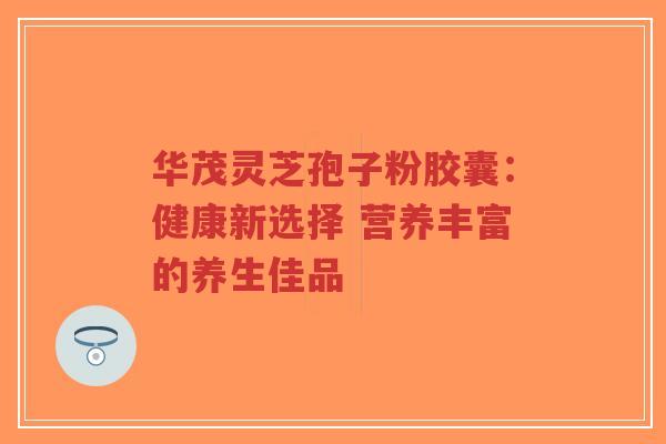 华茂灵芝孢子粉胶囊:健康新选择 营养丰富的养生佳品-第1张图片-超越 华茂灵芝孢子粉胶囊:健康新选择 营养丰富的养生佳品-第1张图片-超越
