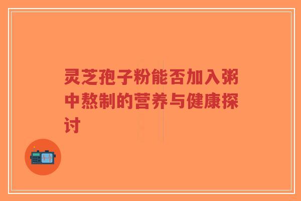 灵芝孢子粉能否加入粥中熬制的营养与健康探讨-第1张图片-超越 灵芝孢子粉能否加入粥中熬制的营养与健康探讨-第1张图片-超越