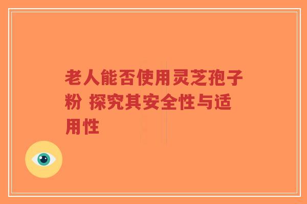 老人能否使用灵芝孢子粉 探究其安全性与适用性-第1张图片-超越