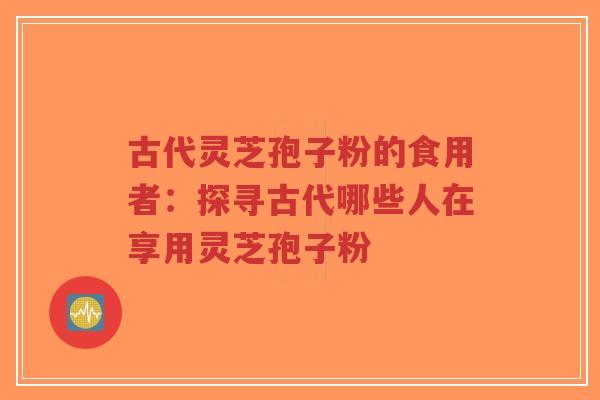 古代灵芝孢子粉的食用者:探寻古代哪些人在享用灵芝孢子粉-第1张图片-超越 古代灵芝孢子粉的食用者:探寻古代哪些人在享用灵芝孢子粉-第1张图片-超越