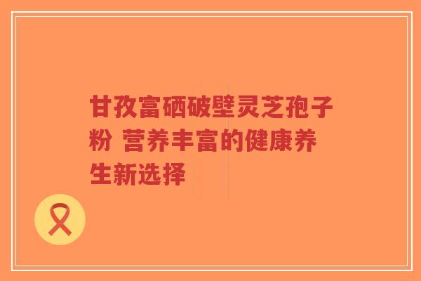 甘孜富硒破壁灵芝孢子粉 营养丰富的健康养生新选择-第1张图片-超越