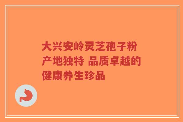 大兴安岭灵芝孢子粉 产地独特 品质卓越的健康养生珍品-第1张图片-超越