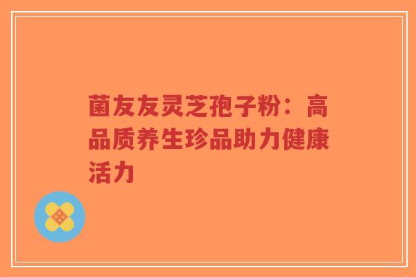 菌友友灵芝孢子粉:高品质养生珍品助力健康活力-第1张图片-超越 菌友友灵芝孢子粉:高品质养生珍品助力健康活力-第1张图片-超越