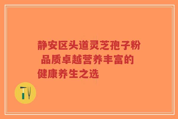 静安区头道灵芝孢子粉 品质卓越营养丰富的健康养生之选-第1张图片-超越