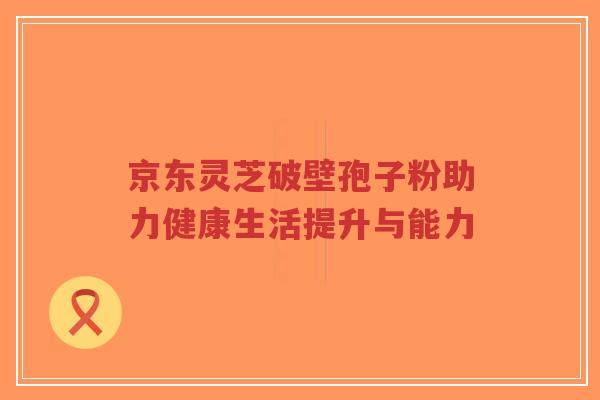 京东灵芝破壁孢子粉助力健康生活提升与能力-第1张图片-超越 京东灵芝破壁孢子粉助力健康生活提升与能力-第1张图片-超越