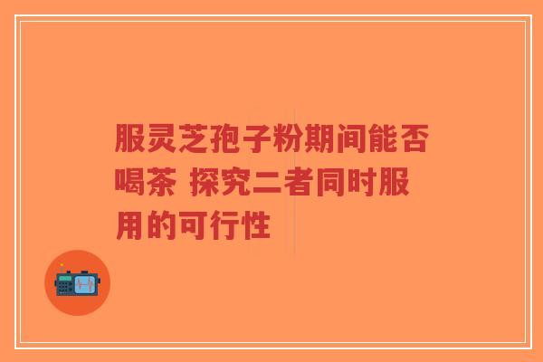 服灵芝孢子粉期间能否喝茶 探究二者同时服用的可行性-第1张图片-超越 服灵芝孢子粉期间能否喝茶 探究二者同时服用的可行性-第1张图片-超越