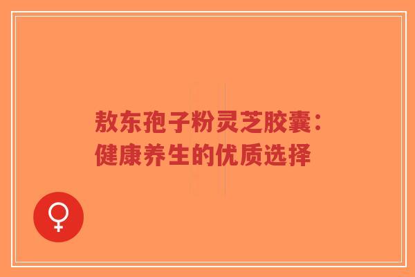 敖东孢子粉灵芝胶囊:健康养生的优质选择-第1张图片-超越 敖东孢子粉灵芝胶囊:健康养生的优质选择-第1张图片-超越