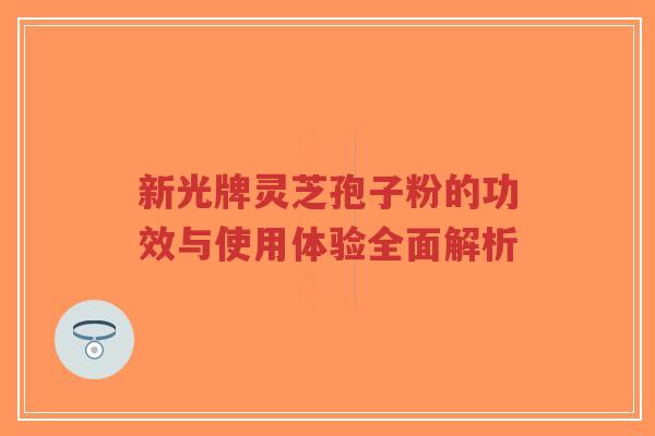 新光牌灵芝孢子粉的功效与使用体验全面解析-第1张图片-超越 新光牌灵芝孢子粉的功效与使用体验全面解析-第1张图片-超越