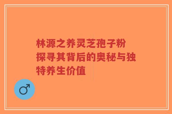 林源之养灵芝孢子粉 探寻其背后的奥秘与独特养生价值-第1张图片-超越 林源之养灵芝孢子粉 探寻其背后的奥秘与独特养生价值-第1张图片-超越