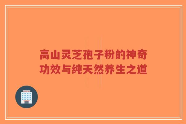 高山灵芝孢子粉的神奇功效与纯天然养生之道-第1张图片-超越 高山灵芝孢子粉的神奇功效与纯天然养生之道-第1张图片-超越