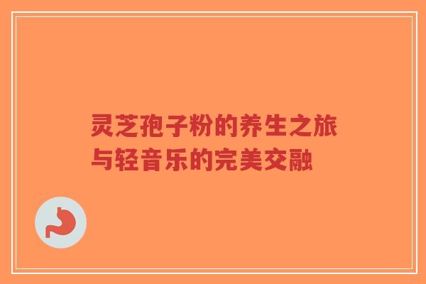 灵芝孢子粉的养生之旅与轻音乐的完美交融-第1张图片-超越 灵芝孢子粉的养生之旅与轻音乐的完美交融-第1张图片-超越
