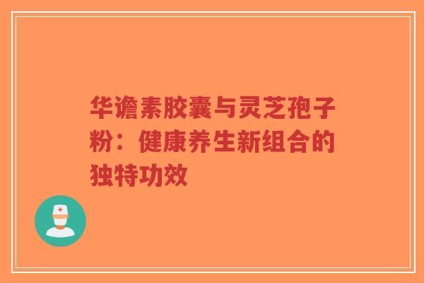 华谵素胶囊与灵芝孢子粉:健康养生新组合的独特功效-第1张图片-超越 华谵素胶囊与灵芝孢子粉:健康养生新组合的独特功效-第1张图片-超越