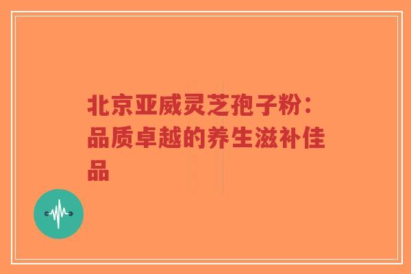 北京亚威灵芝孢子粉:品质卓越的养生滋补佳品-第1张图片-超越 北京亚威灵芝孢子粉:品质卓越的养生滋补佳品-第1张图片-超越