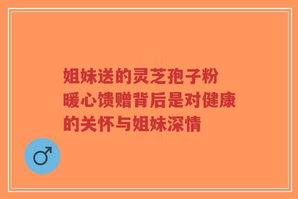 姐妹送的灵芝孢子粉 暖心馈赠背后是对健康的关怀与姐妹深情-第1张图片-超越 姐妹送的灵芝孢子粉 暖心馈赠背后是对健康的关怀与姐妹深情-第1张图片-超越