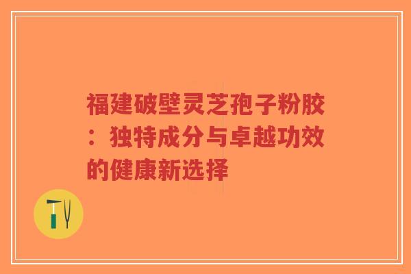 福建破壁灵芝孢子粉胶:独特成分与卓越功效的健康新选择-第1张图片-超越 福建破壁灵芝孢子粉胶:独特成分与卓越功效的健康新选择-第1张图片-超越