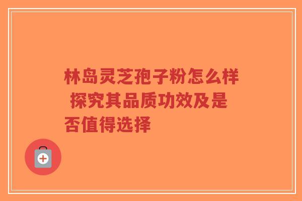 林岛灵芝孢子粉怎么样 探究其品质功效及是否值得选择-第1张图片-超越