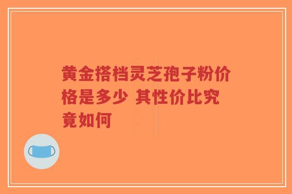 黄金搭档灵芝孢子粉价格是多少 其性价比究竟如何-第1张图片-超越 黄金搭档灵芝孢子粉价格是多少 其性价比究竟如何-第1张图片-超越