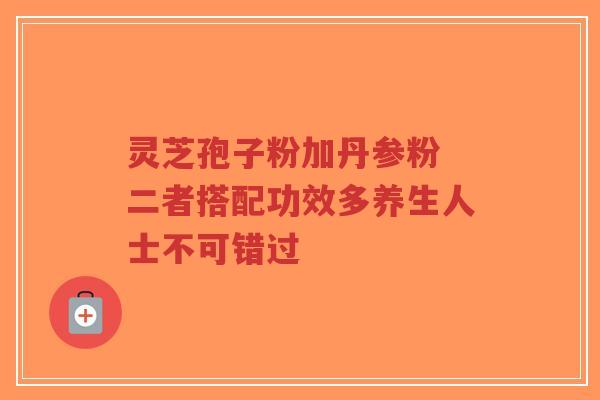 灵芝孢子粉加丹参粉 二者搭配功效多养生人士不可错过-第1张图片-超越 灵芝孢子粉加丹参粉 二者搭配功效多养生人士不可错过-第1张图片-超越