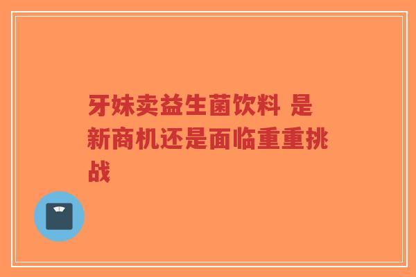 牙妹卖益生菌饮料 是新商机还是面临重重挑战-第1张图片-超越 牙妹卖益生菌饮料 是新商机还是面临重重挑战-第1张图片-超越