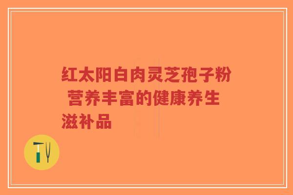 红太阳白肉灵芝孢子粉 营养丰富的健康养生滋补品-第1张图片-超越 红太阳白肉灵芝孢子粉 营养丰富的健康养生滋补品-第1张图片-超越