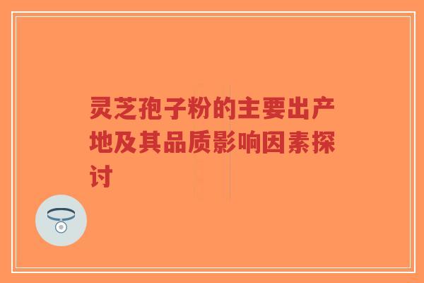 灵芝孢子粉的主要出产地及其品质影响因素探讨-第1张图片-超越 灵芝孢子粉的主要出产地及其品质影响因素探讨-第1张图片-超越