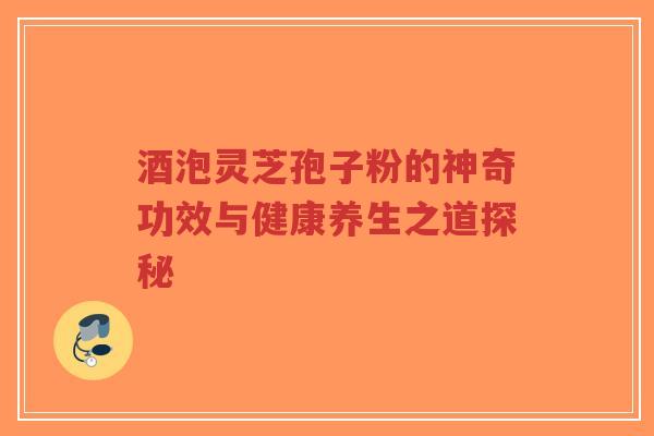 酒泡灵芝孢子粉的神奇功效与健康养生之道探秘-第1张图片-超越 酒泡灵芝孢子粉的神奇功效与健康养生之道探秘-第1张图片-超越
