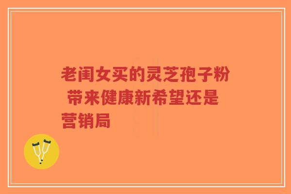 老闺女买的灵芝孢子粉 带来健康新希望还是营销局-第1张图片-超越